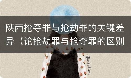 陕西抢夺罪与抢劫罪的关键差异（论抢劫罪与抢夺罪的区别）
