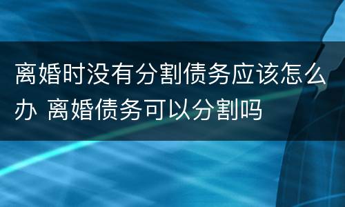 离婚时没有分割债务应该怎么办 离婚债务可以分割吗