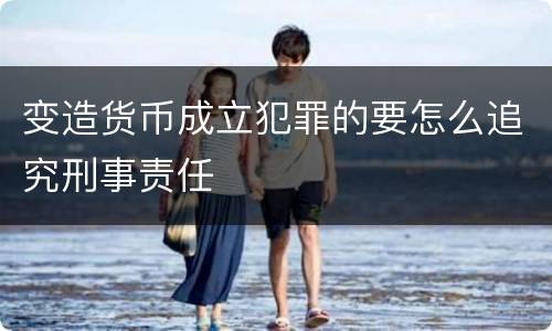 变造货币成立犯罪的要怎么追究刑事责任