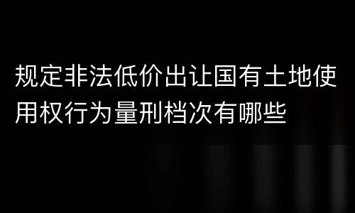 规定非法低价出让国有土地使用权行为量刑档次有哪些