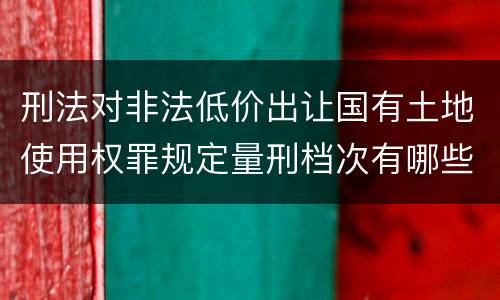 刑法对非法低价出让国有土地使用权罪规定量刑档次有哪些