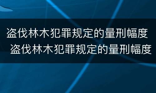 盗伐林木犯罪规定的量刑幅度 盗伐林木犯罪规定的量刑幅度是