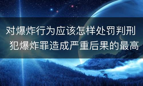 对爆炸行为应该怎样处罚判刑 犯爆炸罪造成严重后果的最高可处以死刑