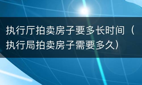 执行厅拍卖房子要多长时间（执行局拍卖房子需要多久）