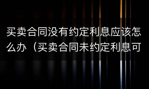买卖合同没有约定利息应该怎么办（买卖合同未约定利息可以主张利息吗）