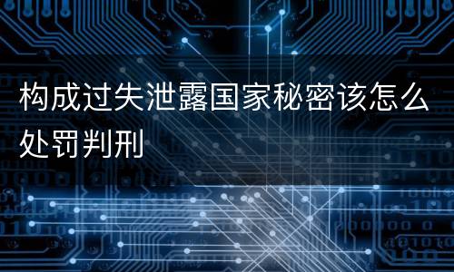 构成过失泄露国家秘密该怎么处罚判刑