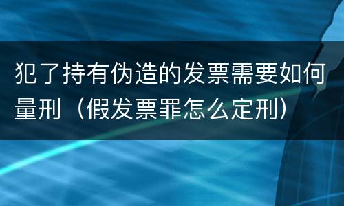 犯了持有伪造的发票需要如何量刑（假发票罪怎么定刑）