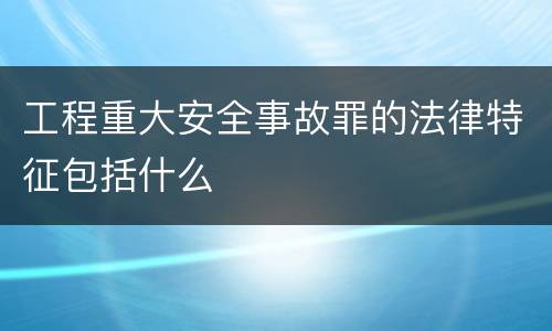 工程重大安全事故罪的法律特征包括什么