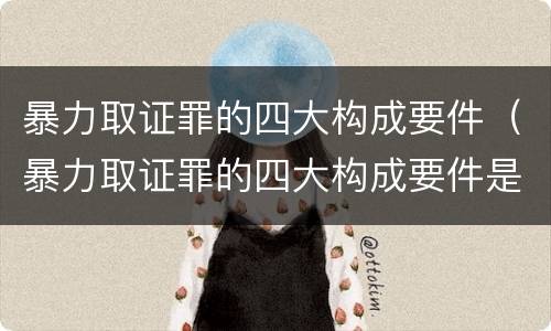暴力取证罪的四大构成要件（暴力取证罪的四大构成要件是什么）