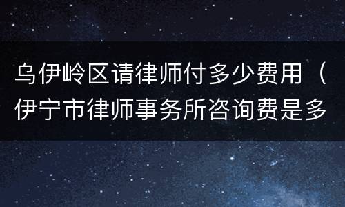 乌伊岭区请律师付多少费用（伊宁市律师事务所咨询费是多少）
