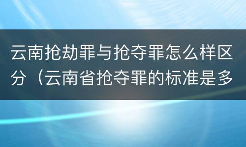 云南抢劫罪与抢夺罪怎么样区分（云南省抢夺罪的标准是多少?）