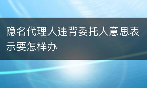 隐名代理人违背委托人意思表示要怎样办
