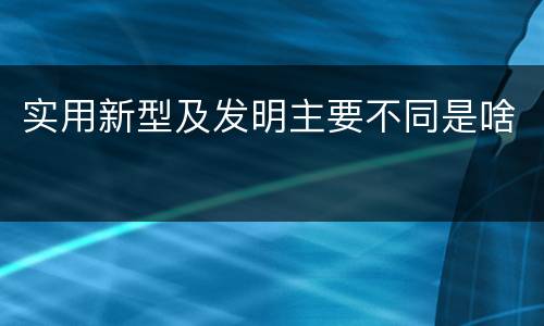 实用新型及发明主要不同是啥