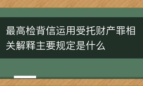 最高检背信运用受托财产罪相关解释主要规定是什么