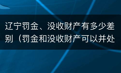 辽宁罚金、没收财产有多少差别（罚金和没收财产可以并处吗）