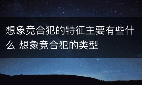 想象竞合犯的特征主要有些什么 想象竞合犯的类型