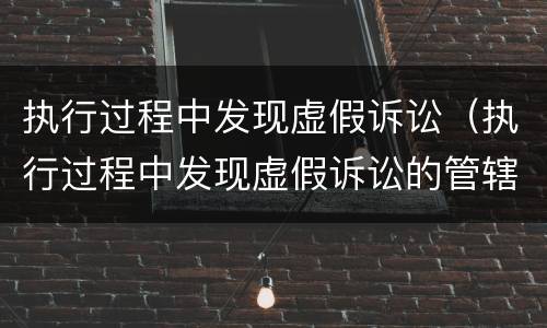 执行过程中发现虚假诉讼（执行过程中发现虚假诉讼的管辖权）