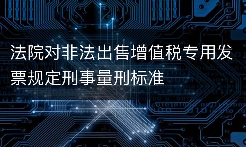 法院对非法出售增值税专用发票规定刑事量刑标准
