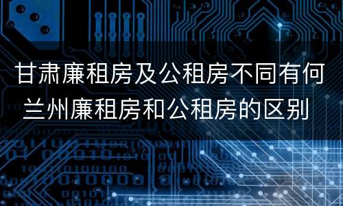 甘肃廉租房及公租房不同有何 兰州廉租房和公租房的区别