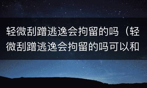 轻微刮蹭逃逸会拘留的吗（轻微刮蹭逃逸会拘留的吗可以和车主协商吗）