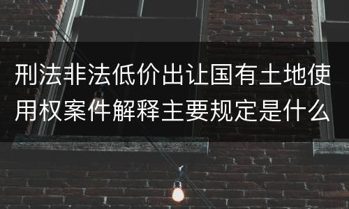 刑法非法低价出让国有土地使用权案件解释主要规定是什么