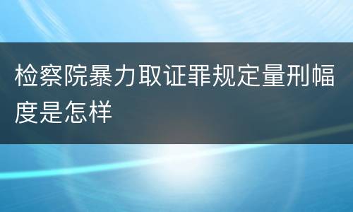 检察院暴力取证罪规定量刑幅度是怎样
