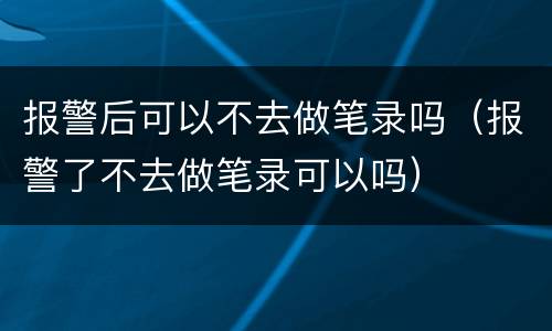 报警后可以不去做笔录吗（报警了不去做笔录可以吗）