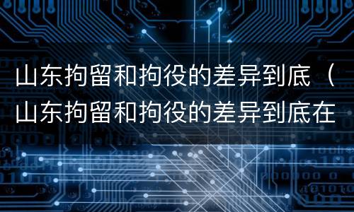 山东拘留和拘役的差异到底（山东拘留和拘役的差异到底在哪）
