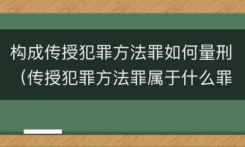 构成传授犯罪方法罪如何量刑（传授犯罪方法罪属于什么罪）