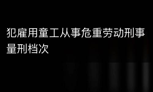 犯雇用童工从事危重劳动刑事量刑档次