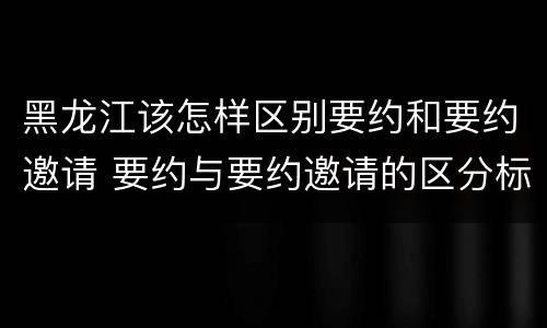 黑龙江该怎样区别要约和要约邀请 要约与要约邀请的区分标准