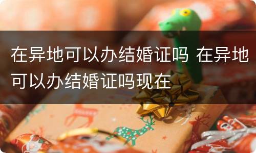 在异地可以办结婚证吗 在异地可以办结婚证吗现在