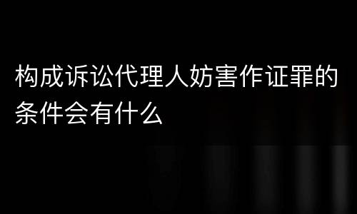 构成诉讼代理人妨害作证罪的条件会有什么