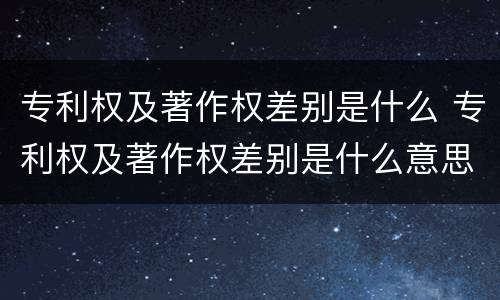 专利权及著作权差别是什么 专利权及著作权差别是什么意思
