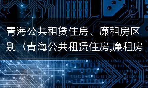 青海公共租赁住房、廉租房区别（青海公共租赁住房,廉租房区别是什么）