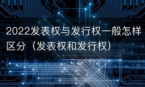 2022发表权与发行权一般怎样区分（发表权和发行权）