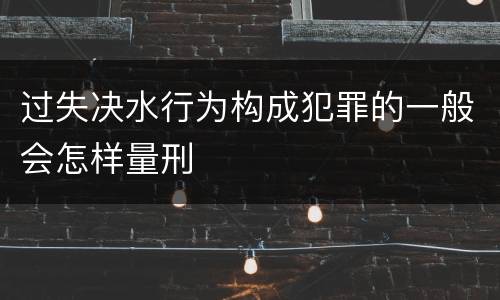 过失决水行为构成犯罪的一般会怎样量刑