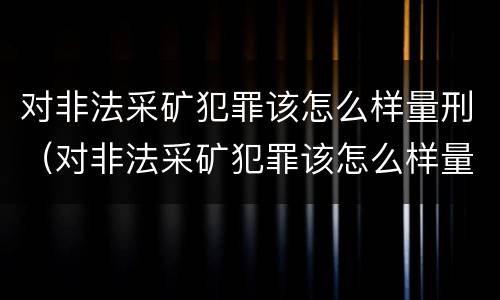 对非法采矿犯罪该怎么样量刑（对非法采矿犯罪该怎么样量刑呢）