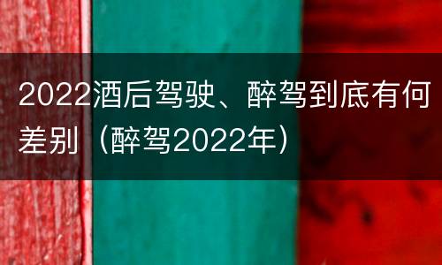 2022酒后驾驶、醉驾到底有何差别（醉驾2022年）