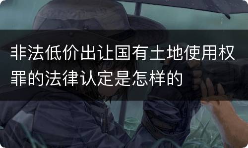非法低价出让国有土地使用权罪的法律认定是怎样的