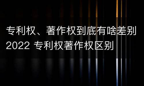 专利权、著作权到底有啥差别2022 专利权著作权区别