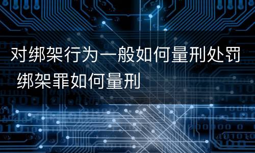对绑架行为一般如何量刑处罚 绑架罪如何量刑