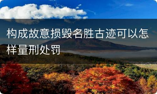 构成故意损毁名胜古迹可以怎样量刑处罚