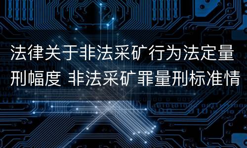 法律关于非法采矿行为法定量刑幅度 非法采矿罪量刑标准情节特别严重