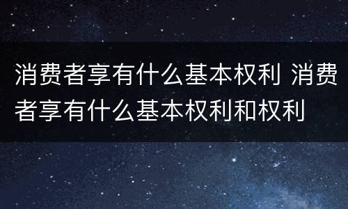 消费者享有什么基本权利 消费者享有什么基本权利和权利