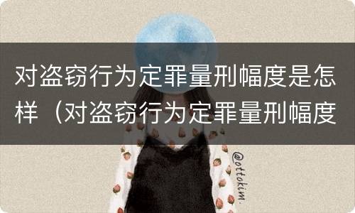 对盗窃行为定罪量刑幅度是怎样（对盗窃行为定罪量刑幅度是怎样计算的）
