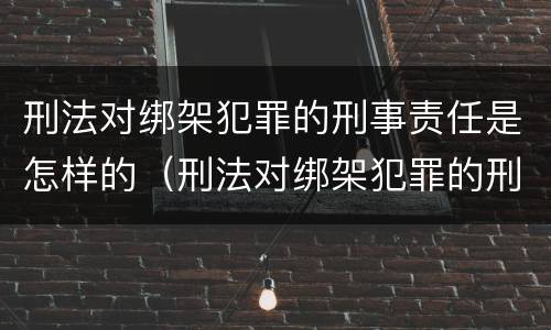 刑法对绑架犯罪的刑事责任是怎样的（刑法对绑架犯罪的刑事责任是怎样的处罚）