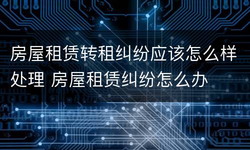 房屋租赁转租纠纷应该怎么样处理 房屋租赁纠纷怎么办