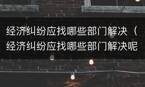 经济纠纷应找哪些部门解决（经济纠纷应找哪些部门解决呢）