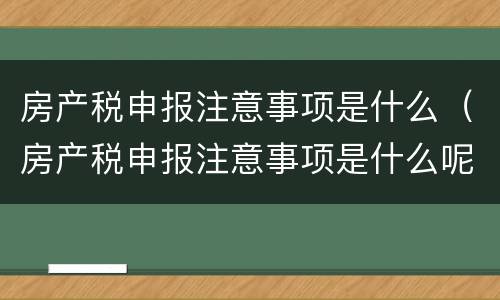 房产税申报注意事项是什么（房产税申报注意事项是什么呢）